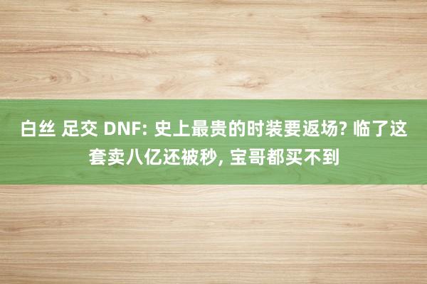 白丝 足交 DNF: 史上最贵的时装要返场? 临了这套卖八亿还被秒， 宝哥都买不到