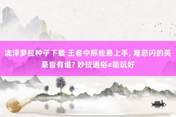 泷泽萝拉种子下载 王者中那些易上手， 难忽闪的英豪皆有谁? 妙技通俗≠能玩好