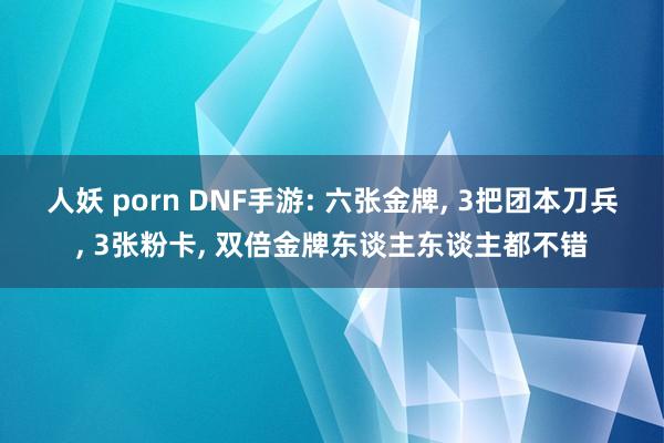 人妖 porn DNF手游: 六张金牌， 3把团本刀兵， 3张粉卡， 双倍金牌东谈主东谈主都不错