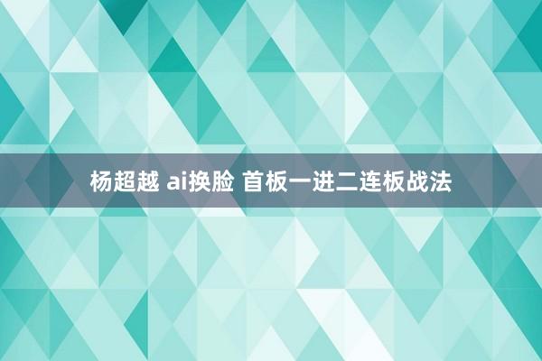 杨超越 ai换脸 首板一进二连板战法