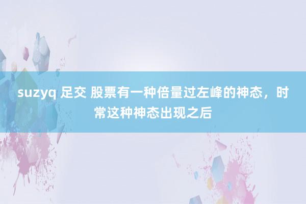 suzyq 足交 股票有一种倍量过左峰的神态，时常这种神态出现之后