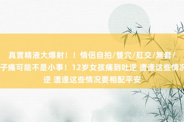 真實精液大爆射！！情侶自拍/雙穴/肛交/無套/大量噴精 肚子痛可能不是小事！12岁女孩痛到吐逆 遭逢这些情况要相配平安