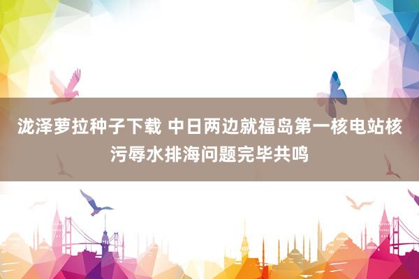 泷泽萝拉种子下载 中日两边就福岛第一核电站核污辱水排海问题完毕共鸣