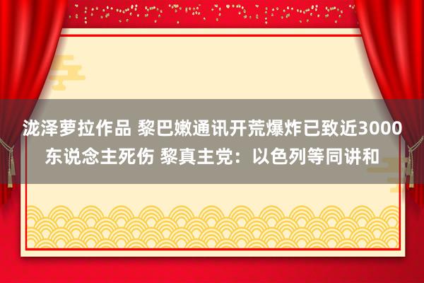 泷泽萝拉作品 黎巴嫩通讯开荒爆炸已致近3000东说念主死伤 黎真主党：以色列等同讲和