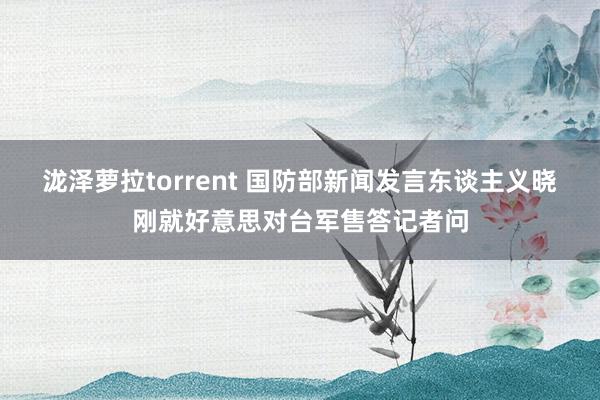 泷泽萝拉torrent 国防部新闻发言东谈主义晓刚就好意思对台军售答记者问