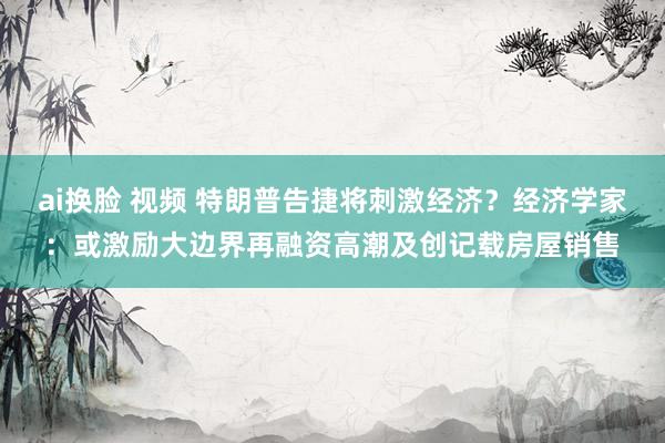 ai换脸 视频 特朗普告捷将刺激经济？经济学家：或激励大边界再融资高潮及创记载房屋销售