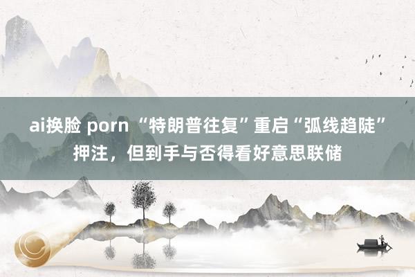 ai换脸 porn “特朗普往复”重启“弧线趋陡”押注，但到手与否得看好意思联储