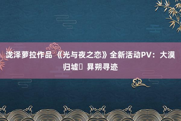 泷泽萝拉作品 《光与夜之恋》全新活动PV：大漠归墟・昪朔寻迹