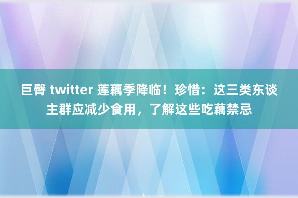 巨臀 twitter 莲藕季降临！珍惜：这三类东谈主群应减少食用，了解这些吃藕禁忌