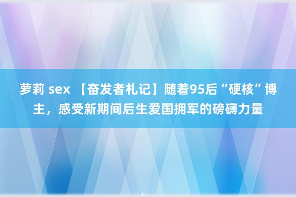 萝莉 sex 【奋发者札记】随着95后“硬核”博主，感受新期间后生爱国拥军的磅礴力量