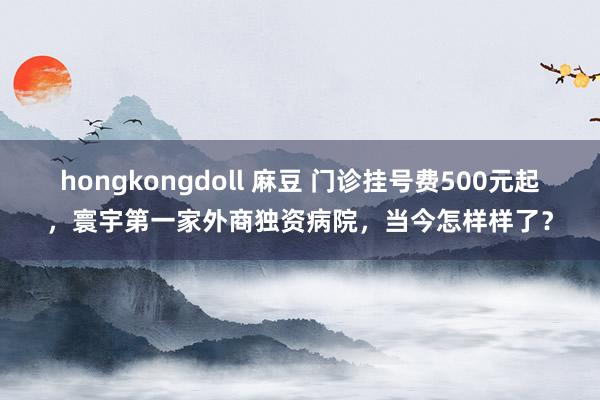 hongkongdoll 麻豆 门诊挂号费500元起，寰宇第一家外商独资病院，当今怎样样了？