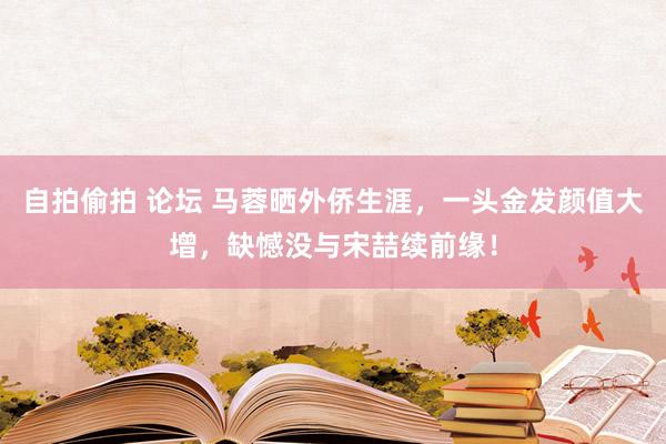 自拍偷拍 论坛 马蓉晒外侨生涯，一头金发颜值大增，缺憾没与宋喆续前缘！