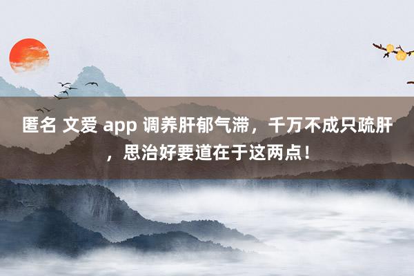 匿名 文爱 app 调养肝郁气滞，千万不成只疏肝，思治好要道在于这两点！