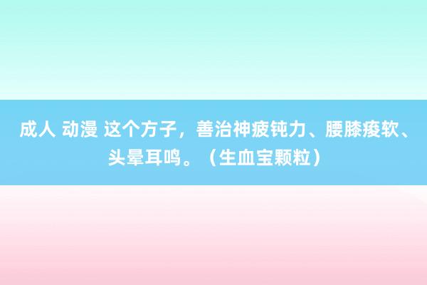 成人 动漫 这个方子，善治神疲钝力、腰膝痠软、头晕耳鸣。（生血宝颗粒）