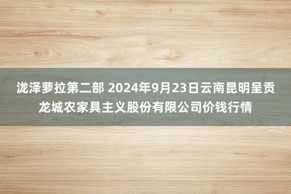 泷泽萝拉第二部 2024年9月23日云南昆明呈贡龙城农家具主义股份有限公司价钱行情