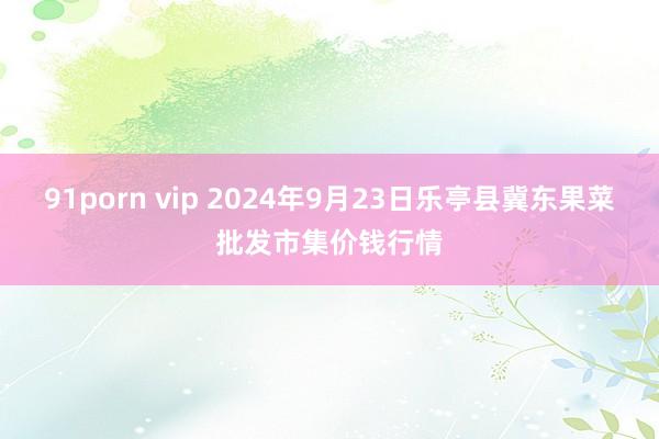 91porn vip 2024年9月23日乐亭县冀东果菜批发市集价钱行情