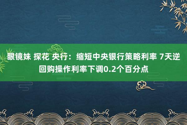 眼镜妹 探花 央行：缩短中央银行策略利率 7天逆回购操作利率下调0.2个百分点