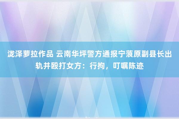 泷泽萝拉作品 云南华坪警方通报宁蒗原副县长出轨并殴打女方：行拘，叮嘱陈迹