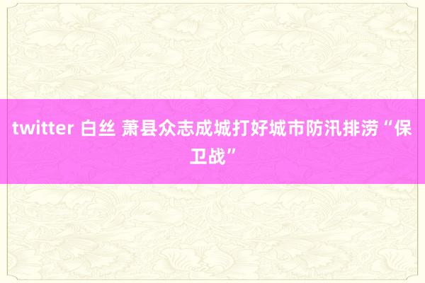 twitter 白丝 萧县众志成城打好城市防汛排涝“保卫战”