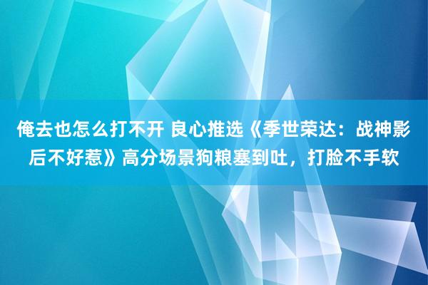 俺去也怎么打不开 良心推选《季世荣达：战神影后不好惹》高分场景狗粮塞到吐，打脸不手软