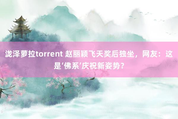 泷泽萝拉torrent 赵丽颖飞天奖后独坐，网友：这是‘佛系’庆祝新姿势？