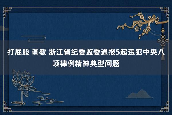 打屁股 调教 浙江省纪委监委通报5起违犯中央八项律例精神典型问题