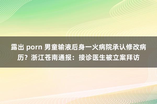 露出 porn 男童输液后身一火病院承认修改病历？浙江苍南通报：接诊医生被立案拜访