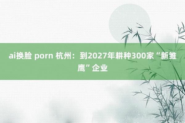 ai换脸 porn 杭州：到2027年耕种300家“新雏鹰”企业