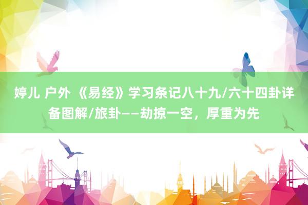 婷儿 户外 《易经》学习条记八十九/六十四卦详备图解/旅卦——劫掠一空，厚重为先