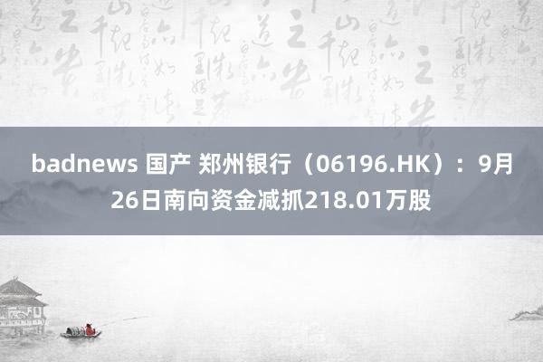 badnews 国产 郑州银行（06196.HK）：9月26日南向资金减抓218.01万股