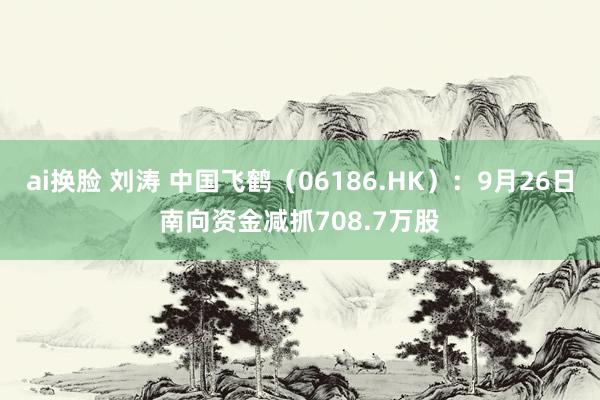 ai换脸 刘涛 中国飞鹤（06186.HK）：9月26日南向资金减抓708.7万股