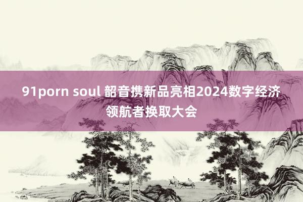 91porn soul 韶音携新品亮相2024数字经济领航者换取大会