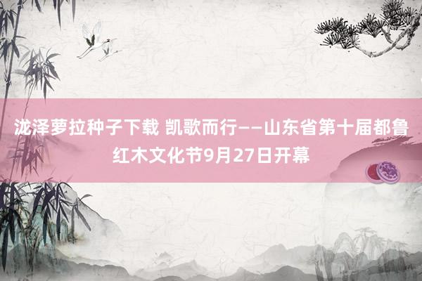 泷泽萝拉种子下载 凯歌而行——山东省第十届都鲁红木文化节9月27日开幕