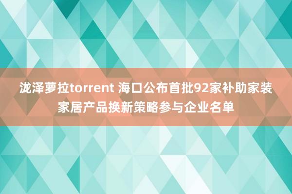 泷泽萝拉torrent 海口公布首批92家补助家装家居产品换新策略参与企业名单