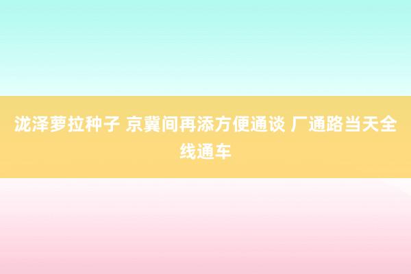 泷泽萝拉种子 京冀间再添方便通谈 厂通路当天全线通车