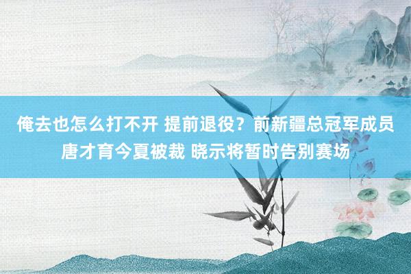 俺去也怎么打不开 提前退役？前新疆总冠军成员唐才育今夏被裁 晓示将暂时告别赛场