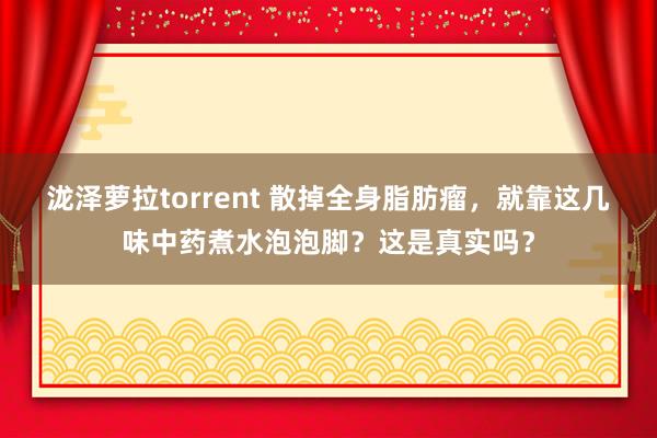 泷泽萝拉torrent 散掉全身脂肪瘤，就靠这几味中药煮水泡泡脚？这是真实吗？