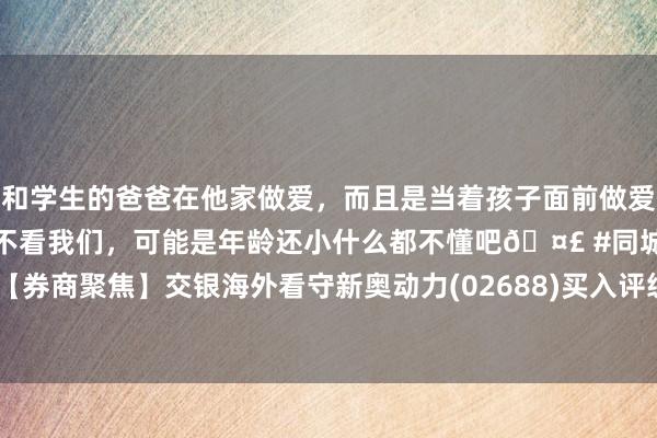 和学生的爸爸在他家做爱，而且是当着孩子面前做爱，太刺激了，孩子完全不看我们，可能是年龄还小什么都不懂吧🤣 #同城 #文爱 #自慰 【券商聚焦】交银海外看守新奥动力(02688)买入评级 指其刻下盈利结构已转褂讪 重申看好