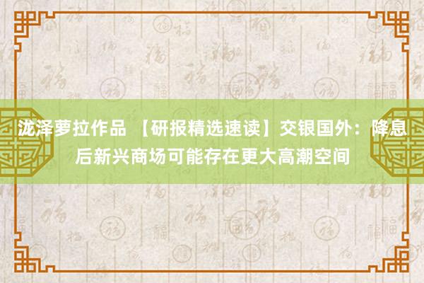 泷泽萝拉作品 【研报精选速读】交银国外：降息后新兴商场可能存在更大高潮空间