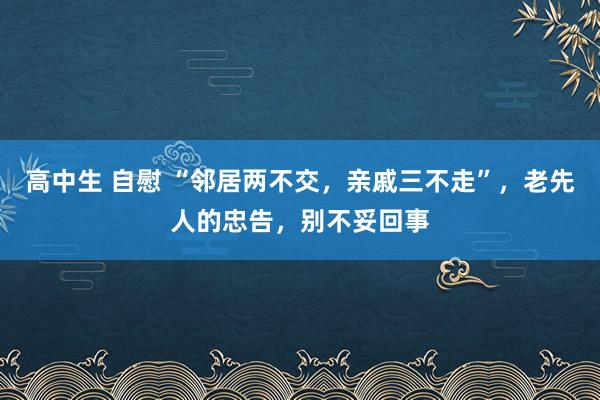 高中生 自慰 “邻居两不交，亲戚三不走”，老先人的忠告，别不妥回事