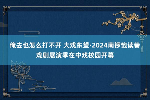 俺去也怎么打不开 大戏东望·2024南锣饱读巷戏剧展演季在中戏校园开幕