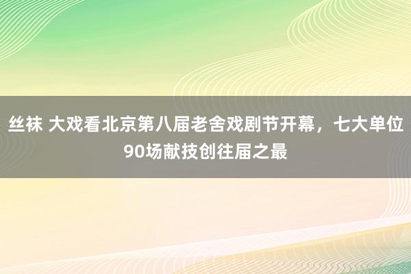 丝袜 大戏看北京第八届老舍戏剧节开幕，七大单位90场献技创往届之最