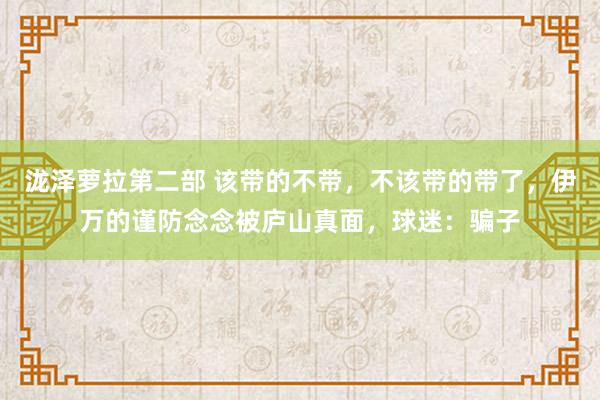 泷泽萝拉第二部 该带的不带，不该带的带了，伊万的谨防念念被庐山真面，球迷：骗子