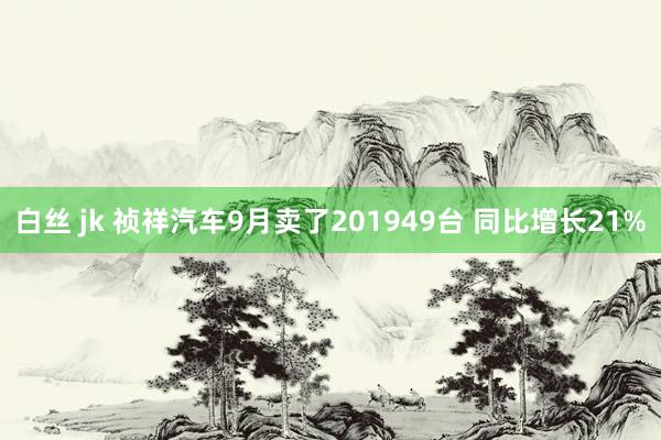 白丝 jk 祯祥汽车9月卖了201949台 同比增长21%