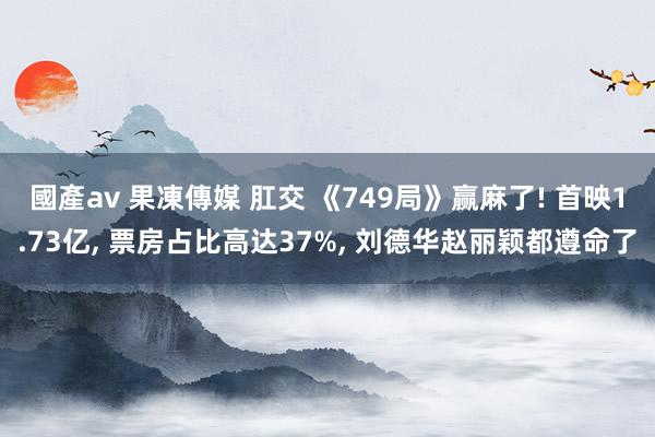 國產av 果凍傳媒 肛交 《749局》赢麻了! 首映1.73亿， 票房占比高达37%， 刘德华赵丽颖都遵命了