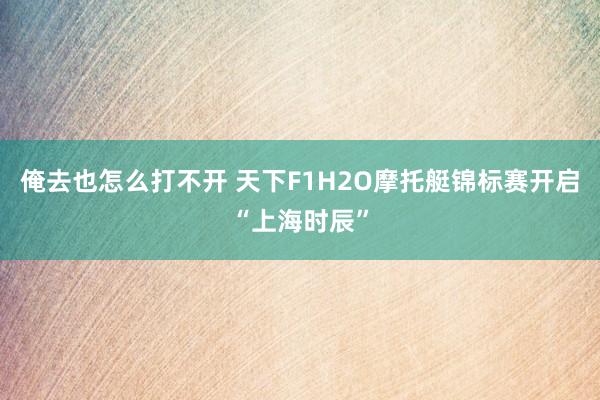 俺去也怎么打不开 天下F1H2O摩托艇锦标赛开启“上海时辰”