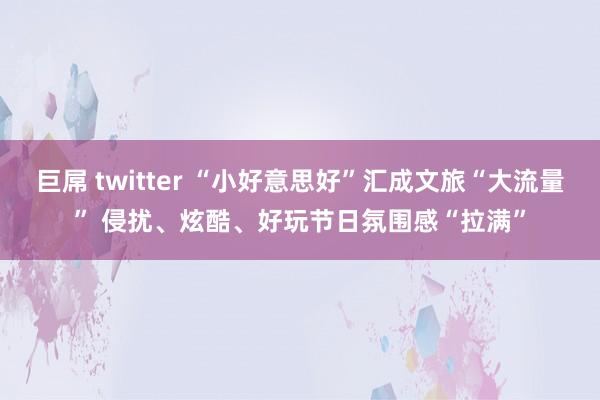 巨屌 twitter “小好意思好”汇成文旅“大流量” 侵扰、炫酷、好玩节日氛围感“拉满”