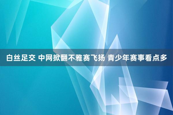 白丝足交 中网掀翻不雅赛飞扬 青少年赛事看点多