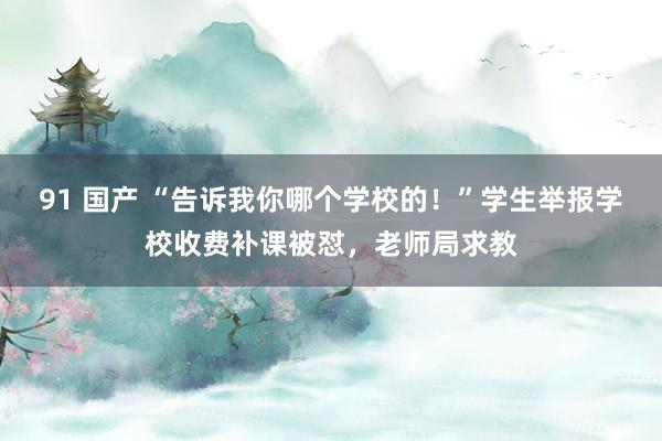 91 国产 “告诉我你哪个学校的！”学生举报学校收费补课被怼，老师局求教