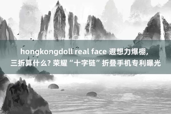 hongkongdoll real face 遐想力爆棚， 三折算什么? 荣耀“十字链”折叠手机专利曝光